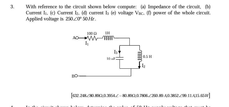 3.
With reference to the circuit shown below compute: (a) Impedance of the circuit, (b)
Current I1, (c) Current I2, (d) current 13 (e) voltage VBC, (f) power of the whole circuit.
Applied voltage is 2500° 50 Hz.
100 Ω
1H
AO wmmm
I₁
10 uF
13
0.5 H
I₂
BO
[632.248/80.8952,0.3954-80.892,0.7806/260.89 A.0.3852/99.11A,15.65W]
J