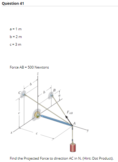Question 41
a = 1 m
b =2 m
c= 3 m
Force AB = 500 Newtons
B
FAB
Find the Projected Force to direction AC in N. (Hint: Dot Product).
