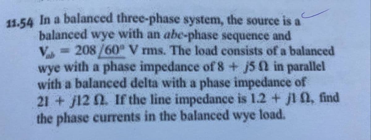 11.54 In a balanced three-phase system, the source is a
balanced wye with an abe-phase sequence and
Vale
= 208/60° V rms. The load consists of a balanced
wye with a phase impedance of 8 + j5 0 in parallel
with a balanced delta with a phase impedance of
21+12 02. If the line impedance is 1.2 + j1 , find
the phase currents in the balanced wye load.
