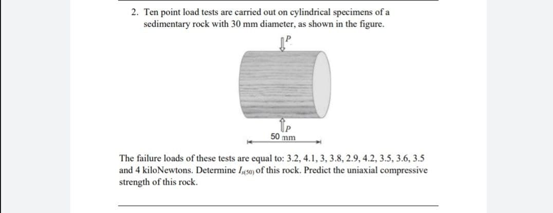 2. Ten point load tests are carried out on cylindrical specimens of a
sedimentary rock with 30 mm diameter, as shown in the figure.
50 mm
4
The failure loads of these tests are equal to: 3.2, 4.1, 3, 3.8, 2.9, 4.2, 3.5, 3.6, 3.5
and 4 kiloNewtons. Determine Is(50) of this rock. Predict the uniaxial compressive
strength of this rock.