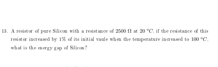 13. A resist or of pure Silicon with a resistan ce of 2500 2 at 20 °C, if the resistance of this
resist or increased by 1% of its initial vaule when the temperature incr ea sed to 100 °C,
what is the energy gap of Silicon?
