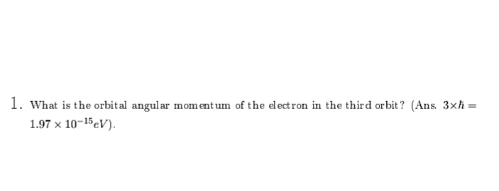 1. What is the orbital angular mom ent um of the elect ron in the third orbit? (Ans. 3xh =
1.97 x 10-15eV).
