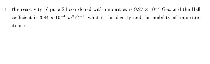14. The resistivity of pure Silicon doped with impurities is 9.27 × 10-7 m and the Hall
coefficient is 3.84 x 10-4 m³ C-1, what is the density and the mobility of impurities
at oms?
