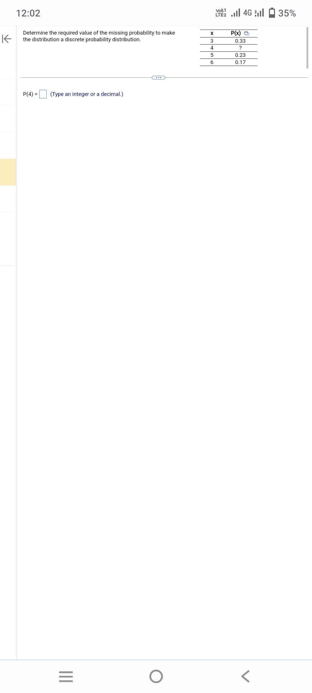 K
12:02
Determine the required value of the missing probability to make
the distribution a discrete probability distribution.
P(4) =
(Type an integer or a decimal.)
|||
=
O
X
3
4
5
6
2 | 46 | 1 35%
LTE2
P(x) =
0.33
?
0.23
0.17