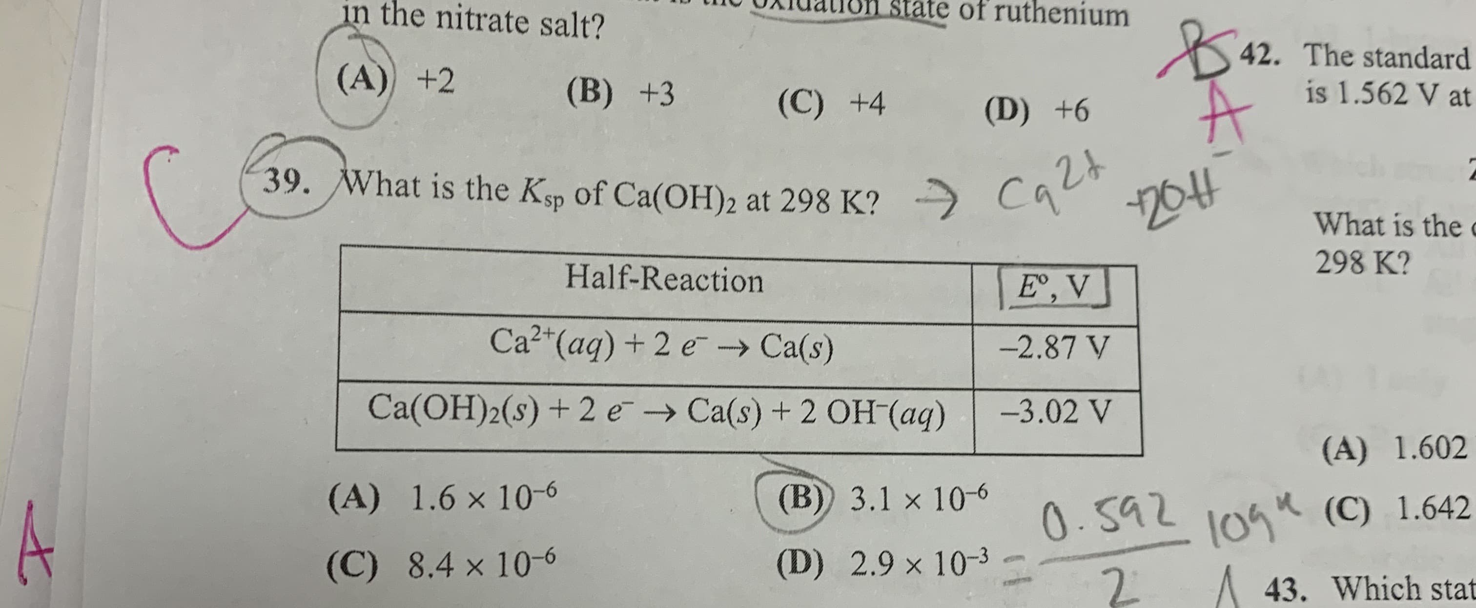 in the nitrate salt?
state of ruthenium
42. The standard
is 1.562 V at
(A) +2
(B) +3
(C) +4
(D) +6
39. What is the Kp of Ca(OH)2 at 298 K?
cae
204
What is the
298 K?
Half-Reaction
E',V
Ca2"(aq) + 2 e→ Ca(s)
-2.87 V
Ca(OH)2(s) + 2 e → Ca(s) + 2 OH (aq)
-3.02 V
(A) 1.602
10gk (C) 1.642
2.
(A) 1.6 x 10-6
(B) 3.1 x 10-6
0.592
(D) 2.9 x 10-3
(C) 8.4 × 10-6
43. Which stat
