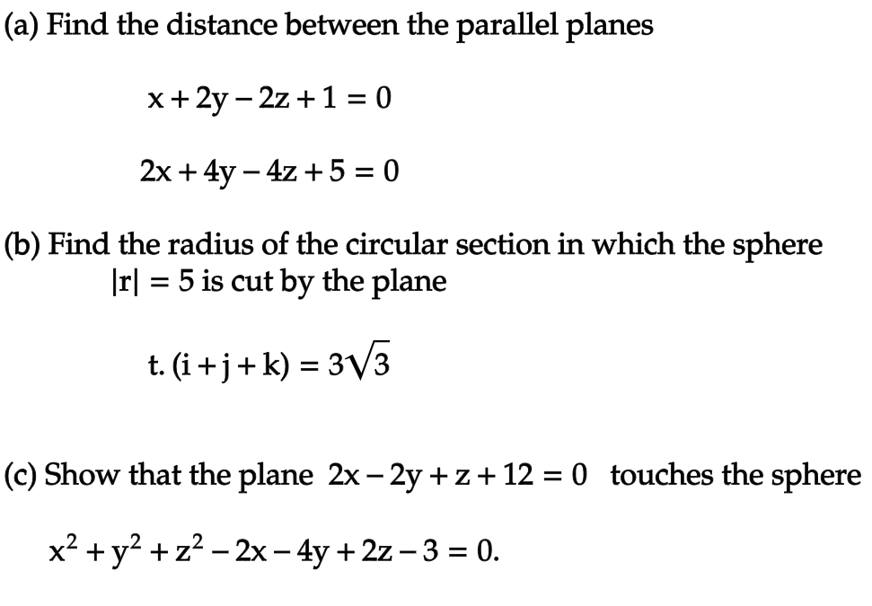 (a) Find the distance between the parallel planes
x+2y-2z+ 1 = 0
2x + 4y - 4z + 5 = 0
(b) Find the radius of the circular section in which the sphere
|r| = 5 is cut by the plane
t. (i+j+ k) = 3√√/3
(c) Show that the plane 2x − 2y +z+12 = 0 touches the sphere
x² + y² + z² - 2x - 4y + 2z-3 = 0.