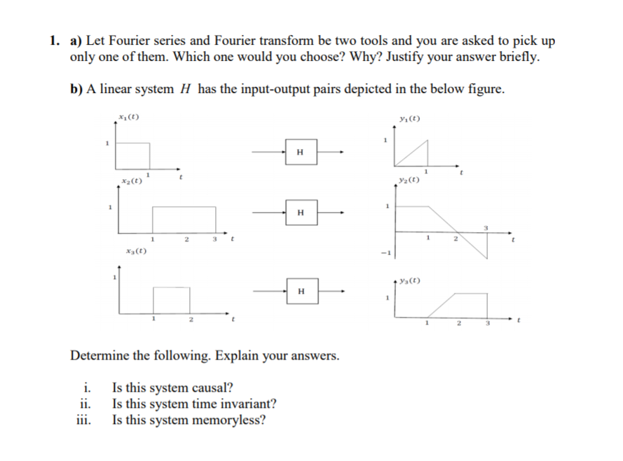 1. a) Let Fourier series and Fourier transform be two tools and you are asked to pick up
only one of them. Which one would you choose? Why? Justify your answer briefly.
b) A linear system H has the input-output pairs depicted in the below figure.
*1(t)
yı(t)
H
X2(t)
Y2 (t)
H
x3(t)
Ya(t)
H
Determine the following. Explain your answers.
i. Is this system causal?
Is this system time invariant?
iii.
Is this system memoryless?
