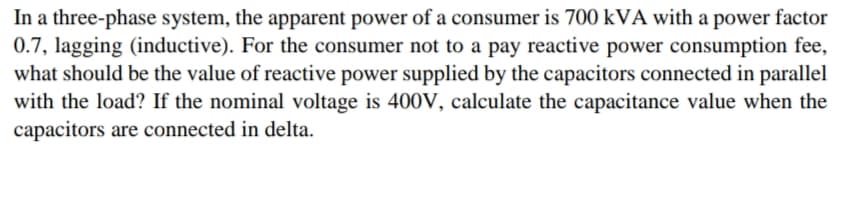 In a three-phase system, the apparent power of a consumer is 700 kVA with a power factor
0.7, lagging (inductive). For the consumer not to a pay reactive power consumption fee,
what should be the value of reactive power supplied by the capacitors connected in parallel
with the load? If the nominal voltage is 400V, calculate the capacitance value when the
capacitors are connected in delta.
