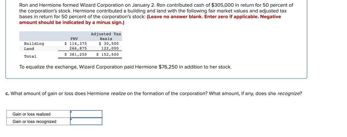 Ron and Hermione formed Wizard Corporation on January 2. Ron contributed cash of $305,000 in return for 50 percent of
the corporation's stock. Hermione contributed a building and land with the following fair market values and adjusted tax
bases in return for 50 percent of the corporation's stock: (Leave no answer blank. Enter zero if applicable. Negative
amount should be indicated by a minus sign.)
Adjusted Tax
FMV
Basis
$ 114,375
266,875
$ 30,500
122,000
$ 152,500
Building
Land
$ 381,250
Total
To equalize the exchange, Wizard Corporation paid Hermione $76,250 in addition to her stock.
c. What amount of gain or loss does Hermione realize on the formation of the corporation? What amount, if any, does she recognize?
Gain or loss realized
Gain or loss recognized
