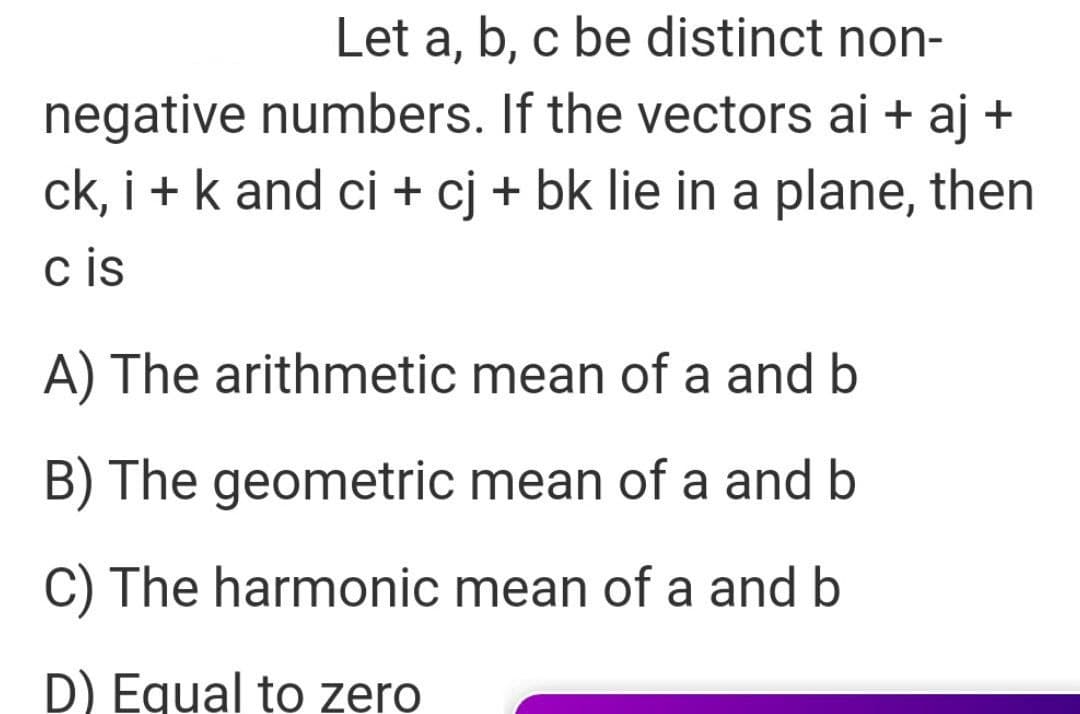 Let a, b, c be distinct non-
negative numbers. If the vectors ai + aj +
ck, i +k and ci + cj + bk lie in a plane, then
c is
A) The arithmetic mean of a and b
B) The geometric mean of a and b
C) The harmonic mean of a and b
D) Equal to zero
