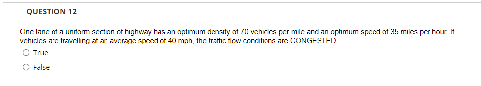 QUESTION 12
One lane of a uniform section of highway has an optimum density of 70 vehicles per mile and an optimum speed of 35 miles per hour. If
vehicles are travelling at an average speed of 40 mph, the traffic flow conditions are CONGESTED.
O True
O False