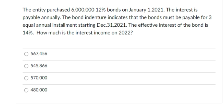 The entity purchased 6,000,000 12% bonds on January 1,2021. The interest is
payable annually. The bond indenture indicates that the bonds must be payable for 3
equal annual installment starting Dec.31,2021. The effective interest of the bond is
14%. How much is the interest income on 2022?
567,456
545,866
570,000
480,000
