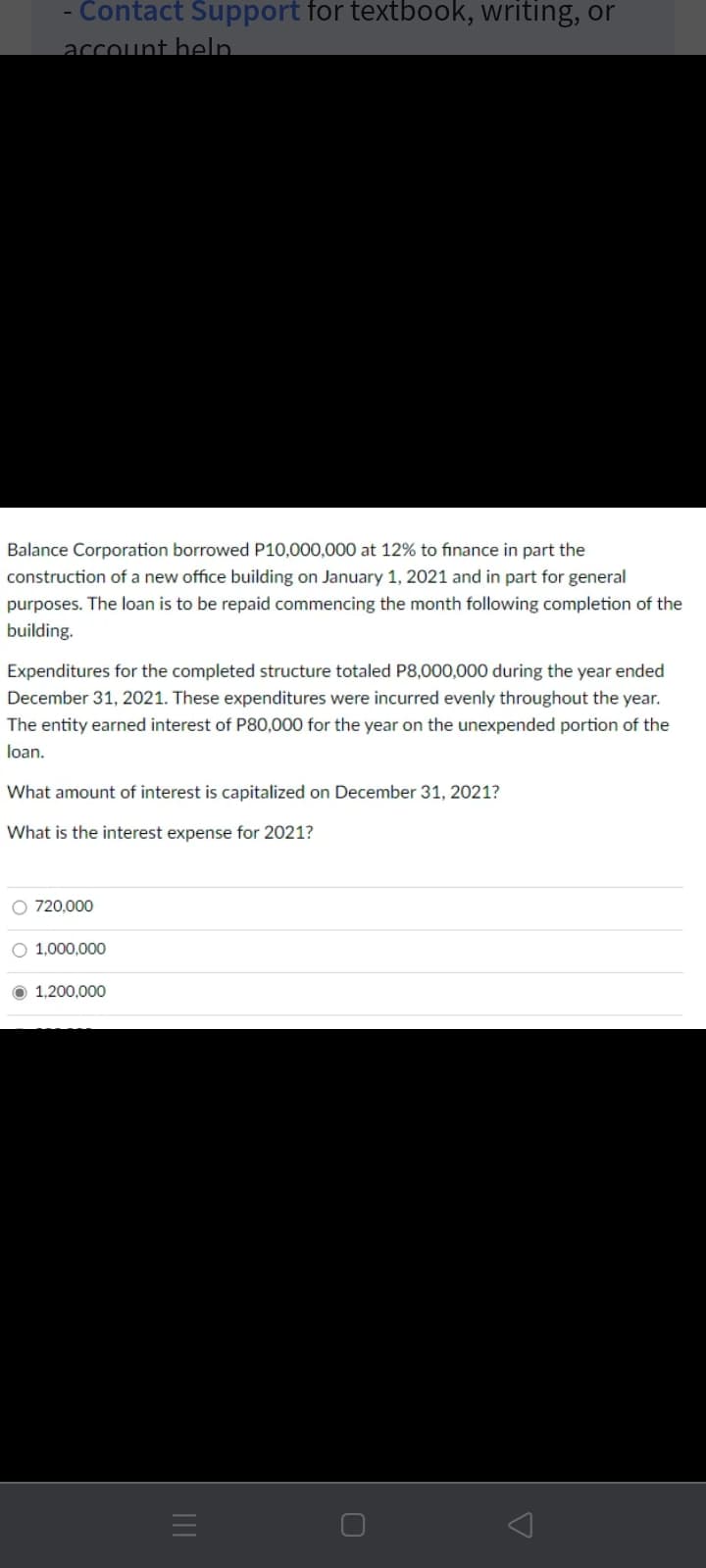 Contact Support for textbook, writing, or
account heln
Balance Corporation borrowed P10,000,000 at 12% to finance in part the
construction of a new office building on January 1, 2021 and in part for general
purposes. The loan is to be repaid commencing the month following completion of the
building.
Expenditures for the completed structure totaled P8,000,000 during the year ended
December 31, 2021. These expenditures were incurred evenly throughout the year.
The entity earned interest of P80,000 for the year on the unexpended portion of the
loan.
What amount of interest is capitalized on December 31, 2021?
What is the interest expense for 2021?
O 720,000
O 1,000,000
O 1.200.000
