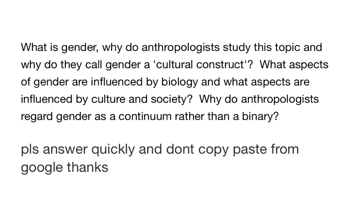 What is gender, why do anthropologists study this topic and
why do they call gender a 'cultural construct'? What aspects
of gender are influenced by biology and what aspects are
influenced by culture and society? Why do anthropologists
regard gender as a continuum rather than a binary?
pls answer quickly and dont copy paste from
google thanks