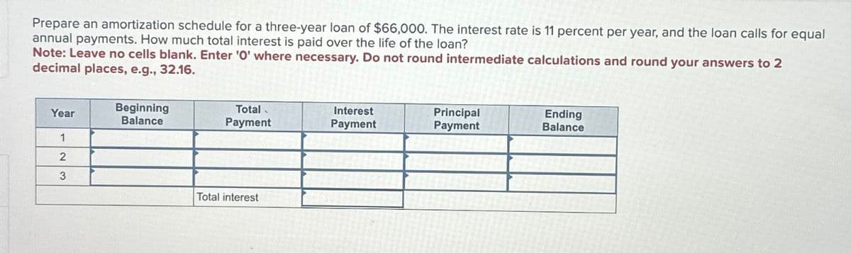Prepare an amortization schedule for a three-year loan of $66,000. The interest rate is 11 percent per year, and the loan calls for equal
annual payments. How much total interest is paid over the life of the loan?
Note: Leave no cells blank. Enter '0' where necessary. Do not round intermediate calculations and round your answers to 2
decimal places, e.g., 32.16.
Year
Beginning
Balance
Total
Payment
Interest
Payment
Principal
Payment
Ending
Balance
1
2
3
Total interest