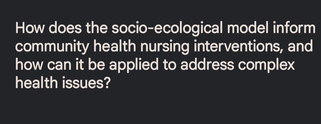 How does the socio-ecological model inform
community health nursing interventions, and
how can it be applied to address complex
health issues?
