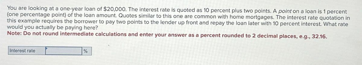 You are looking at a one-year loan of $20,000. The interest rate is quoted as 10 percent plus two points. A point on a loan is 1 percent
(one percentage point) of the loan amount. Quotes similar to this one are common with home mortgages. The interest rate quotation in
this example requires the borrower to pay two points to the lender up front and repay the loan later with 10 percent interest. What rate
would you actually be paying here?
Note: Do not round intermediate calculations and enter your answer as a percent rounded to 2 decimal places, e.g., 32.16.
Interest rate
%