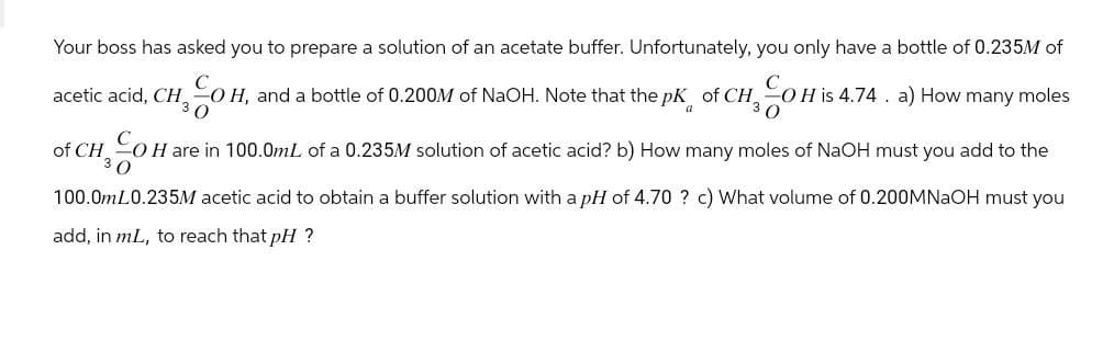 Your boss has asked you to prepare a solution of an acetate buffer. Unfortunately, you only have a bottle of 0.235M of
acetic acid, CH, OH, and a bottle of 0.200M of NaOH. Note that the pK of CH 2 CO H is 4.74. a) How many moles
a
of CH OH are in 100.0mL of a 0.235M solution of acetic acid? b) How many moles of NaOH must you add to the
30
100.0mL0.235M acetic acid to obtain a buffer solution with a pH of 4.70 ? c) What volume of 0.200MNaOH must you
add, in mL, to reach that pH?