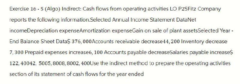 Exercise 16 - 5 (Algo) Indirect: Cash flows from operating activities LO P2SFitz Company
reports the following information.Selected Annual Income Statement DataNet
incomeDepreciation expenseAmortization expenseGain on sale of plant assetsSelected Year -
End Balance Sheet Data$ 376,000 Accounts receivable decrease 44,200 Inventory decrease
7,300 Prepaid expenses increase6, 100 Accounts payable decreaseSalaries payable increase$
122, 40042, 5005, 8008, 8002, 400Use the indirect method to prepare the operating activities
section of its statement of cash flows for the year ended