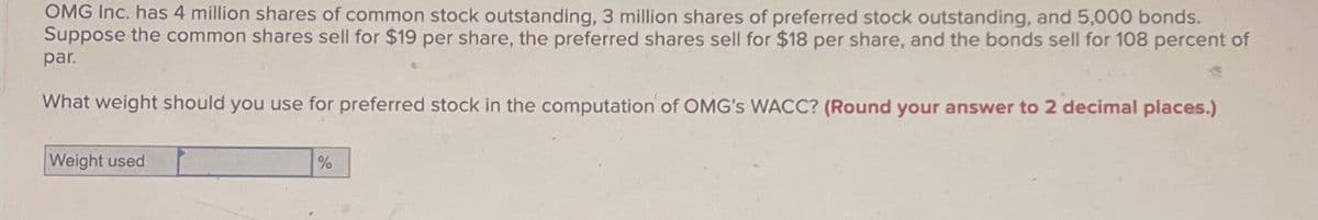 OMG Inc. has 4 million shares of common stock outstanding, 3 million shares of preferred stock outstanding, and 5,000 bonds.
Suppose the common shares sell for $19 per share, the preferred shares sell for $18 per share, and the bonds sell for 108 percent of
par.
What weight should you use for preferred stock in the computation of OMG's WACC? (Round your answer to 2 decimal places.)
Weight used
%