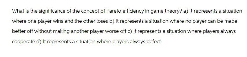 What is the significance of the concept of Pareto efficiency in game theory? a) It represents a situation
where one player wins and the other loses b) It represents a situation where no player can be made
better off without making another player worse off c) It represents a situation where players always
cooperate d) It represents a situation where players always defect
