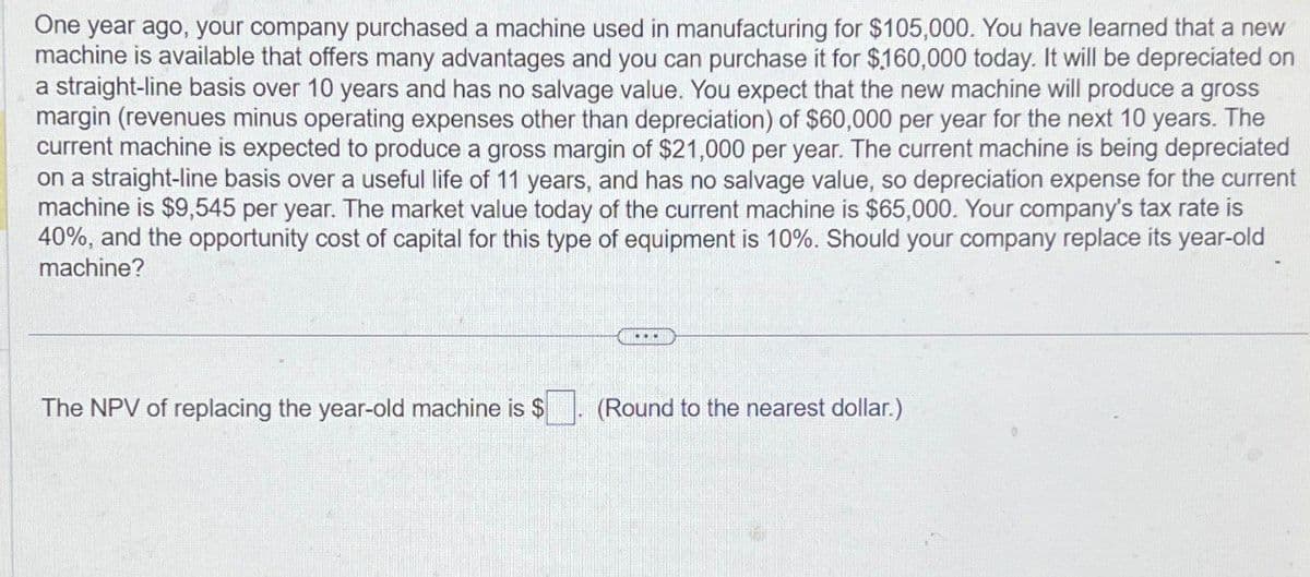 One year ago, your company purchased a machine used in manufacturing for $105,000. You have learned that a new
machine is available that offers many advantages and you can purchase it for $160,000 today. It will be depreciated on
a straight-line basis over 10 years and has no salvage value. You expect that the new machine will produce a gross
margin (revenues minus operating expenses other than depreciation) of $60,000 per year for the next 10 years. The
current machine is expected to produce a gross margin of $21,000 per year. The current machine is being depreciated
on a straight-line basis over a useful life of 11 years, and has no salvage value, so depreciation expense for the current
machine is $9,545 per year. The market value today of the current machine is $65,000. Your company's tax rate is
40%, and the opportunity cost of capital for this type of equipment is 10%. Should your company replace its year-old
machine?
The NPV of replacing the year-old machine is $
(Round to the nearest dollar.)