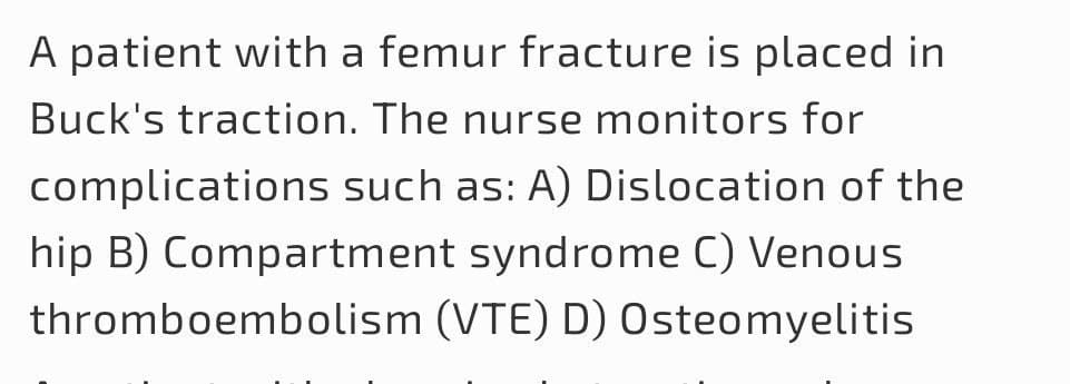 A patient with a femur fracture is placed in
Buck's traction. The nurse monitors for
complications such as: A) Dislocation of the
hip B) Compartment syndrome C) Venous
thromboembolism (VTE) D) Osteomyelitis