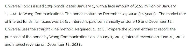 Universal Foods issued 12% bonds, dated January 1, with a face amount of $155 million on January
1, 2021 to Wang Communications. The bonds mature on December 31, 2038 (15 years). The market rate
of interest for similar issues was 14%. Interest is paid semiannually on June 30 and December 31.
Universal uses the straight-line method. Required: 1. to 3. Prepare the journal entries to record the
purchase of the bonds by Wang Communications on January 1, 2024, interest revenue on June 30, 2024
and interest revenue on December 31, 2031.