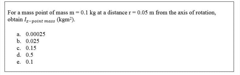 For a mass point of mass m = 0.1 kg at a distance r= 0.05 m from the axis of rotation,
obtain Iz-point mass (kgm2).
a. 0.00025
b. 0.025
c. 0.15
d. 0.5
e. 0.1
