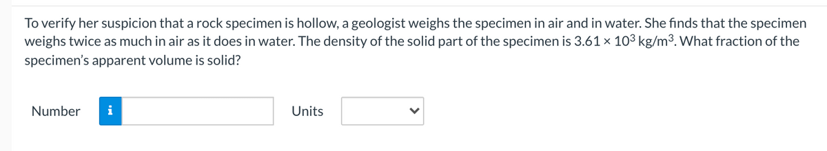 To verify her suspicion that a rock specimen is hollow, a geologist weighs the specimen in air and in water. She finds that the specimen
weighs twice as much in air as it does in water. The density of the solid part of the specimen is 3.61 x 103 kg/m³. What fraction of the
specimen's apparent volume is solid?
Number
Units
