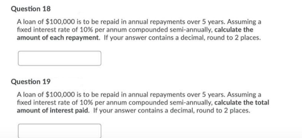Question 18
A loan of $100,000 is to be repaid in annual repayments over 5 years. Assuming a
fixed interest rate of 10% per annum compounded semi-annually, calculate the
amount of each repayment. If your answer contains a decimal, round to 2 places.
Question 19
A loan of $100,000 is to be repaid in annual repayments over 5 years. Assuming a
fixed interest rate of 10% per annum compounded semi-annually, calculate the total
amount of interest paid. If your answer contains a decimal, round to 2 places.
