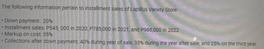 The following information pertain to installment sales of Lapillus Variety Store:
Down payment: 20%
Installment sales: P545, 000 in 2020, P785,000 in 2021, and P968,000 in 2022
Markup on cost: 35%
.
.
Collections after down payment: 40% during year of sale, 35% during the year after sale, and 25% on the third year.