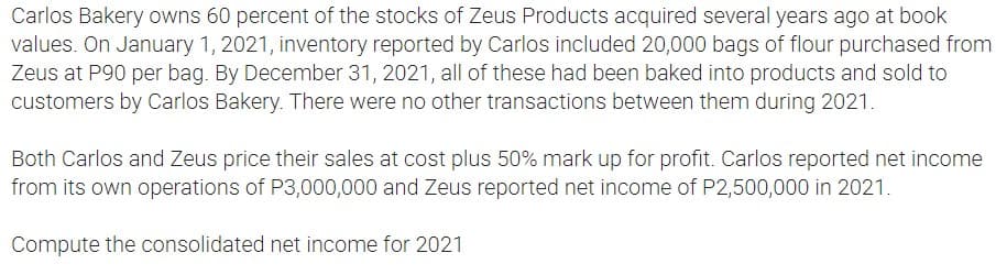 Carlos Bakery owns 60 percent of the stocks of Zeus Products acquired several years ago at book
values. On January 1, 2021, inventory reported by Carlos included 20,000 bags of flour purchased from
Zeus at P90 per bag. By December 31, 2021, all of these had been baked into products and sold to
customers by Carlos Bakery. There were no other transactions between them during 2021.
Both Carlos and Zeus price their sales at cost plus 50% mark up for profit. Carlos reported net income
from its own operations of P3,000,000 and Zeus reported net income of P2,500,000 in 2021.
Compute the consolidated net income for 2021