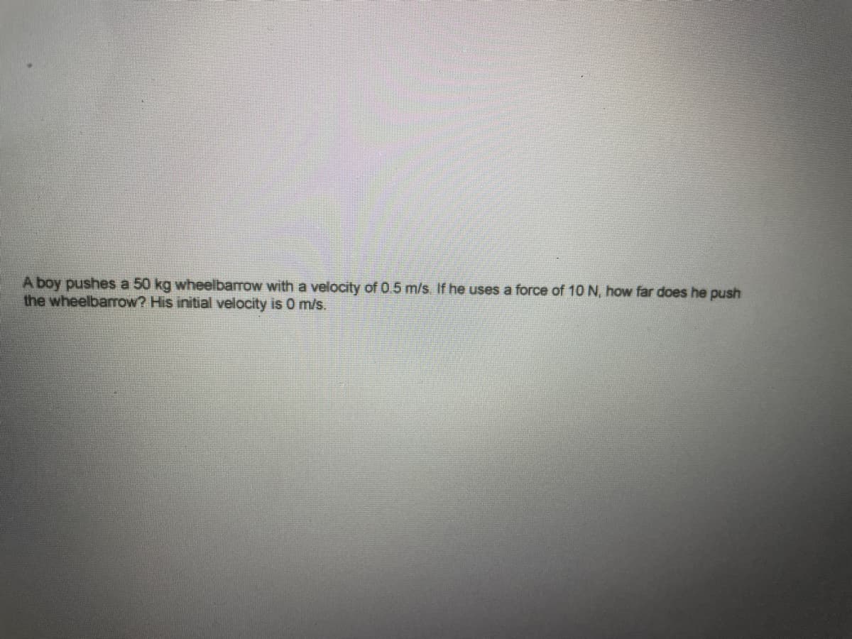 A boy pushes a 50 kg wheelbarrow with a velocity of 0.5 m/s. If he uses a force of 10 N, how far does he push
the wheelbarrow? His initial velocity is 0 m/s.