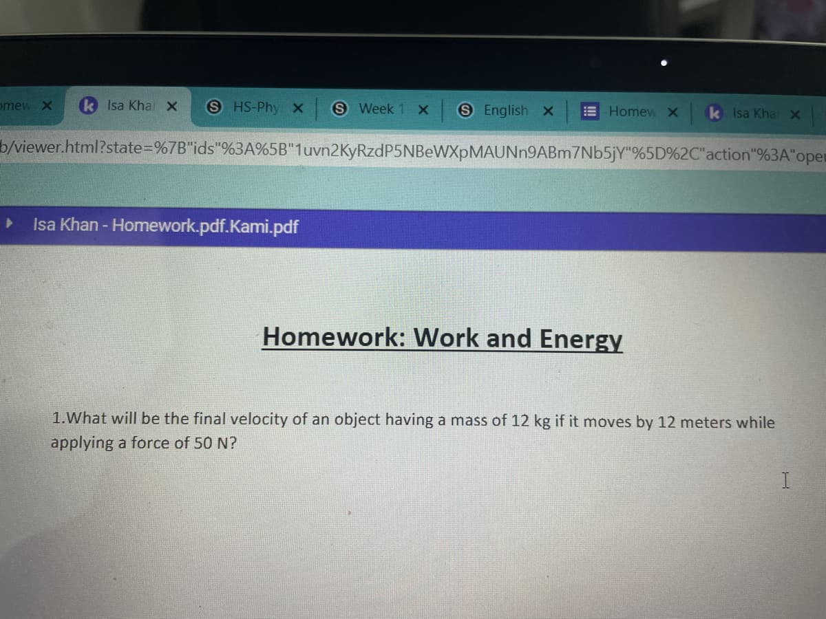 omew X
Isa Kha X S HS-Phy X S Week 1 X S English x
Homew x
Isa Khan - Homework.pdf.Kami.pdf
b/viewer.html?state=%7B"ids"%3A%5B"1uvn2KyRzdP5NBeWXpMAUNn9ABm7Nb5jY"%5D%2C"action"%3A"oper
k Isa Kha X
Homework: Work and Energy
1. What will be the final velocity of an object having a mass of 12 kg if it moves by 12 meters while
applying a force of 50 N?
I