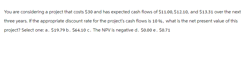 You are considering a project that costs $30 and has expected cash flows of $11.00, $12.10, and $13.31 over the next
three years. If the appropriate discount rate for the project's cash flows is 10%, what is the net present value of this
project? Select one: a. $19.79 b. $64.10 c. The NPV is negative d. $0.00 e. $0.71
