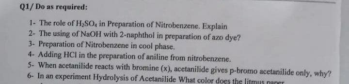 Q1/ Do as required:
1- The role of HSO, in Preparation of Nitrobenzene. Explain
2- The using of NaOH with 2-naphthol in preparation of azo dye?
3- Preparation of Nitrobenzene in cool phase.
4- Adding HCI in the preparation of aniline from nitrobenzene.
5- When acetanilide reacts with bromine (x), acetanilide gives p-bromo acetanilide only, why?
6- In an experiment Hydrolysis of Acetanilide What color does the litmus naner
