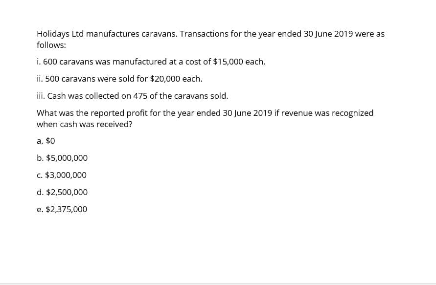 Holidays Ltd manufactures caravans. Transactions for the year ended 30 June 2019 were as
follows:
i. 600 caravans was manufactured at a cost of $15,000 each.
ii. 500 caravans were sold for $20,000 each.
iii. Cash was collected on 475 of the caravans sold.
What was the reported profit for the year ended 30 June 2019 if revenue was recognized
when cash was received?
a. $0
b. $5,000,000
c. $3,000,000
d. $2,500,000
e. $2,375,000
