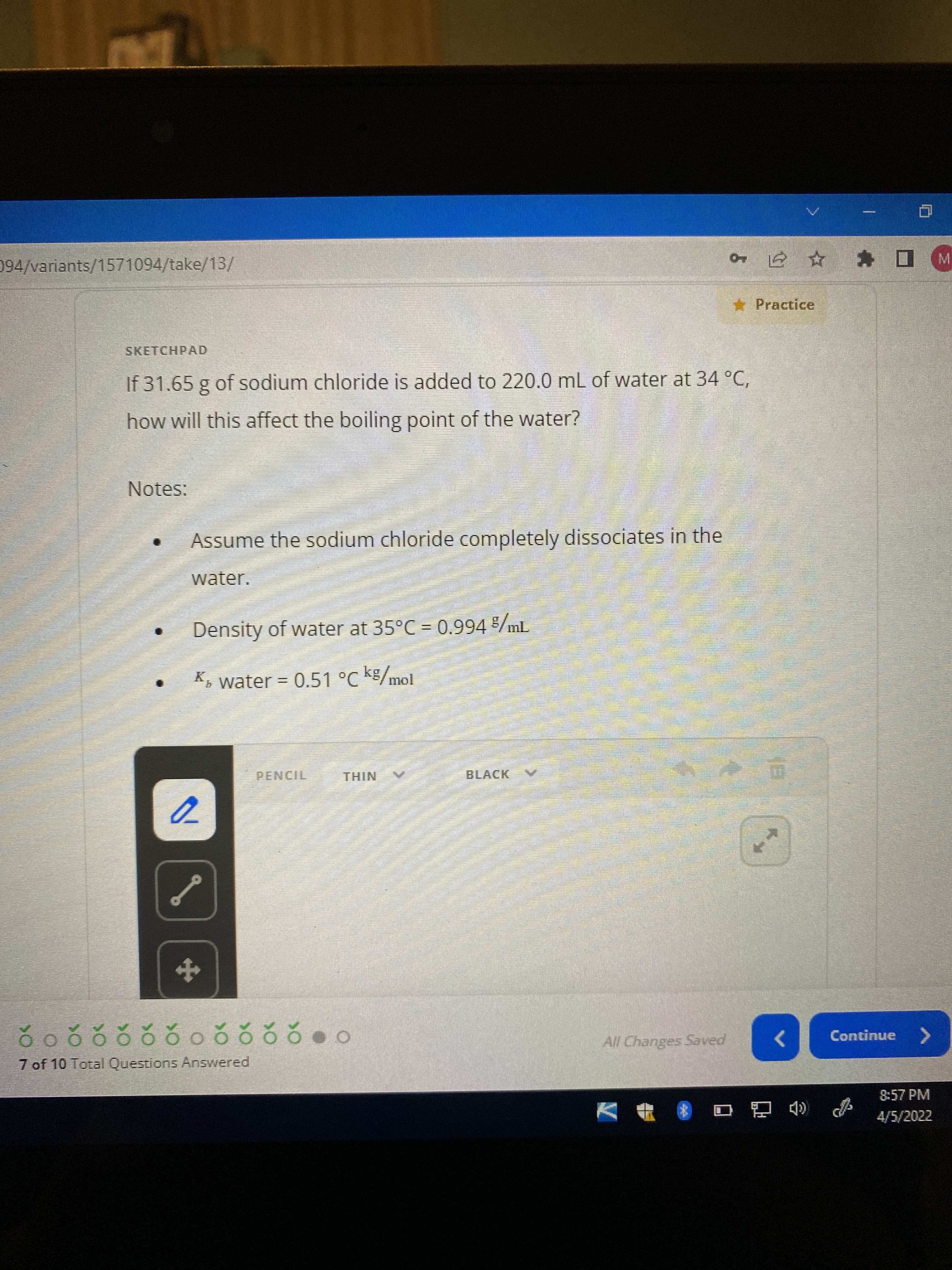 094/variants/1571094/take/13/
*Practice
SKETCHPAD
If 31.65 g of sodium chloride is added to 220.0 mL of water at 34 °C,
how will this affect the boiling point of the water?
Notes:
Assume the sodium chloride completely dissociates in the
water.
Density of water at 35°C = 0.994 /mL
K, water = 0.51 °C K/mol
THIN
BLACK
All Changes Saved
Continue
82220228220
<>
7 of 10 Total Questions Answered
8:57 PM
4/5/2022
