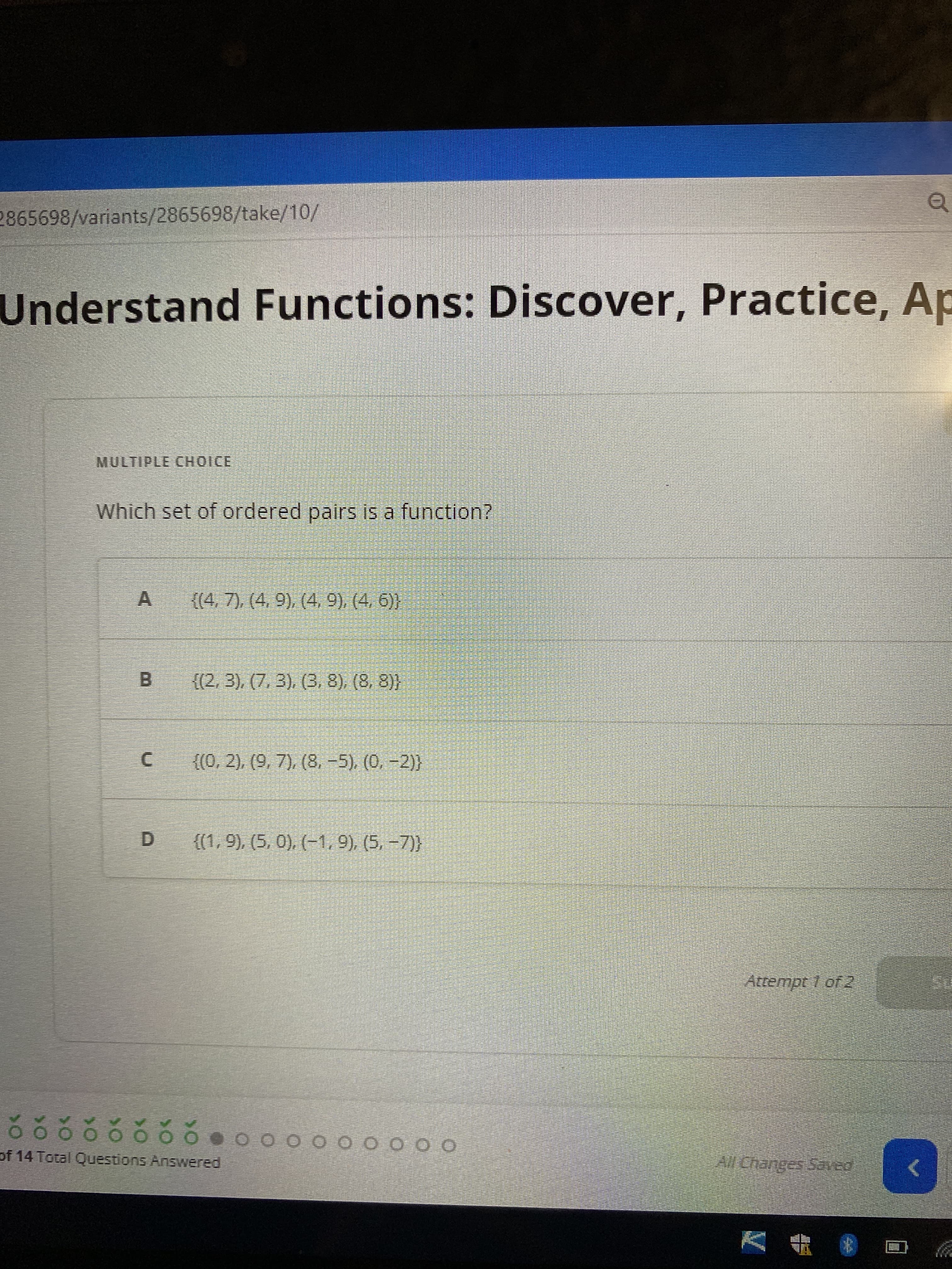 2865698/variants/2865698/take/10/
Understand Functions: Discover, Practice, Ap
MULTIPLE CHOICE
Which set of ordered pairs is a function?
A
{(4, 7), (4, 9), (4, 9), (4, 6))
{(2, 3), (7,3), (3, 8), (8, 8)}
{(0, 2), (9, 7), (8,-5), (0, -2)}
{(1, 9), (5, 0), (-1, 9), (5, -7))
õ ó ó ó ó ó ó ó
of 14 Total Questions Answered
0 0 0 0 0 0 0 0 0
00000000000
Attempt 1 of 2
All Changes Saved
Q
€
SU