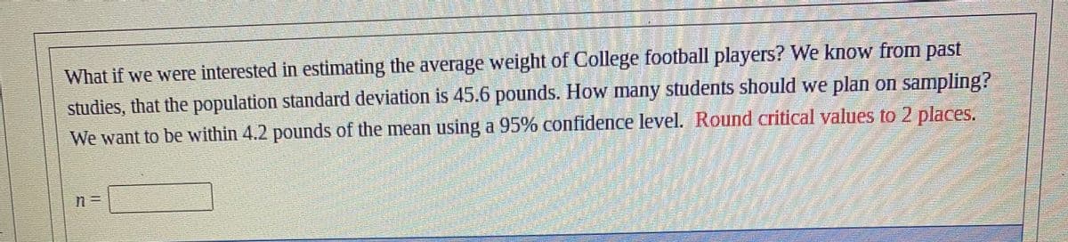 What if we were interested in estimating the average weight of College football players? We know from past
studies, that the population standard deviation is 45.6 pounds. How many students should we plan on sampling?
We want to be within 4.2 pounds of the mean using a 95% confidence level. Round critical values to 2 places.