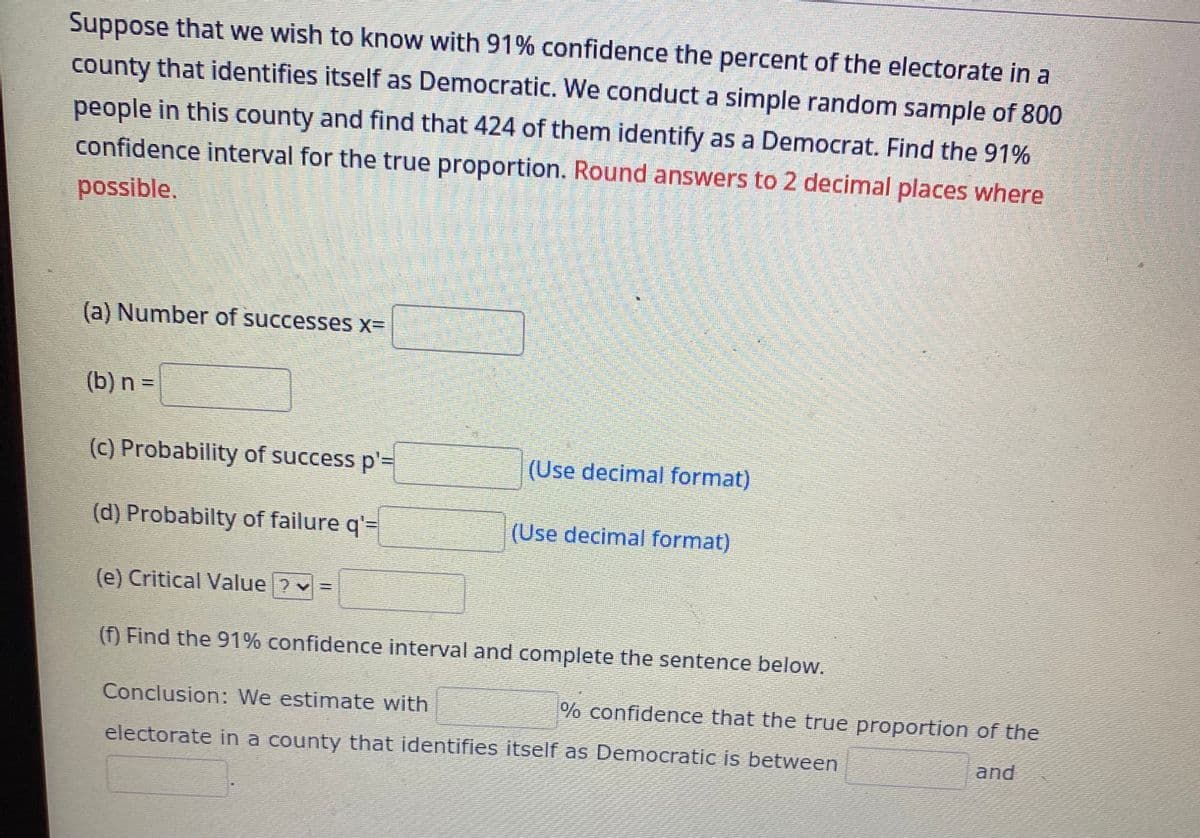 Suppose that we wish to know with 91% confidence the percent of the electorate in a
county that identifies itself as Democratic. We conduct a simple random sample of 800
people in this county and find that 424 of them identify as a Democrat. Find the 91%
confidence interval for the true proportion. Round answers to 2 decimal places where
possible.
(a) Number of successes x=
(b) n =
(c) Probability of success p'=
(d) Probabilty of failure q'=
(e) Critical Value ? ✓=
(Use decimal format)
(Use decimal format)
(f) Find the 91% confidence interval and complete the sentence below.
Conclusion: We estimate with
electorate in a county that identifies itself as Democratic is between
% confidence that the true proportion of the
and