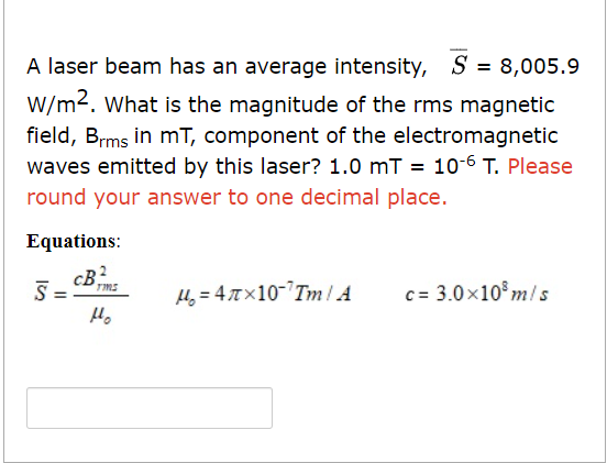 A laser beam has an average intensity, S = 8,005.9
W/m2. What is the magnitude of the rms magnetic
field, Brms in mT, component of the electromagnetic
waves emitted by this laser? 1.0 mT = 10-6 T. Please
round your answer to one decimal place.
Equations:
cB2
S=
TIMS
Ho
H₂=47x10-¹Tm/ A
c= 3.0x108 m/s