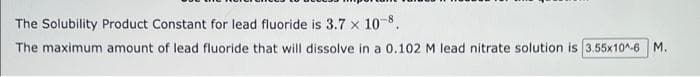 The Solubility Product Constant for lead fluoride is 3.7 × 10-8.
The maximum amount of lead fluoride that will dissolve in a 0.102 M lead nitrate solution is 3.55x10^-6 M.