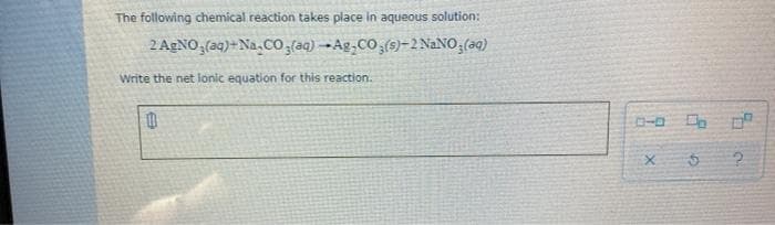 The following chemical reaction takes place in aqueous solution:
2 AgNO,(aq)+Na,Co;(aq) -Ag,CO,(9)-2 NaNO,(aq)
Write the net ionic equation for this reaction.
