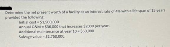 Determine the net present worth of a facility at an interest rate of 4% with a life span of 15 years
provided the following:
Initial cost = $1,500,000
Annual O&M = $36,000 that increases $2000 per year.
Additional maintenance at year 10 = $50,000
Salvage value = $2,750,000.
%3D
