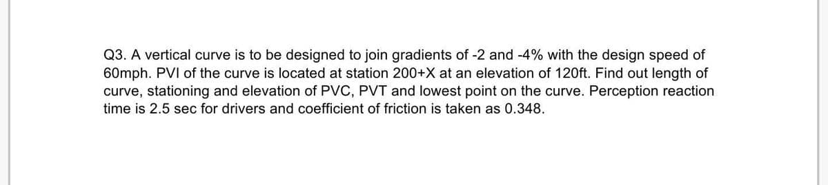 Q3. A vertical curve is to be designed to join gradients of -2 and -4% with the design speed of
60mph. PVI of the curve is located at station 200+X at an elevation of 120ft. Find out length of
curve, stationing and elevation of PVC, PVT and lowest point on the curve. Perception reaction
time is 2.5 sec for drivers and coefficient of friction is taken as 0.348.
