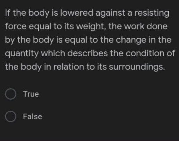If the body is lowered against a resisting
force equal to its weight, the work done
by the body is equal to the change in the
quantity which describes the condition of
the body in relation to its surroundings.
O True
False