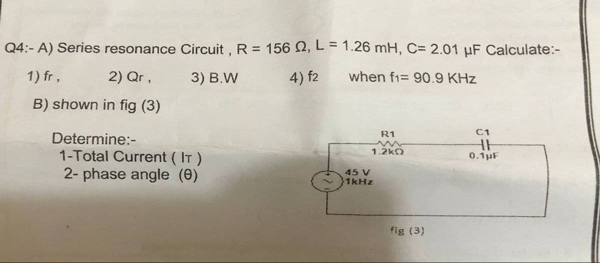 Q4:- A) Series resonance Circuit, R = 156 02, L = 1.26 mH, C= 2.01 μF Calculate:-
1) fr,
2) Qr,
3) B.W
4) f2
when f1= 90.9 KHz
B) shown in fig (3)
R1
Determine:-
1.2kQ
1-Total Current (IT)
2- phase angle (0)
45 V
1kHz
fig (3)
C1
HH
0.1µF