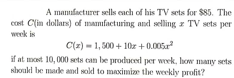A manufacturer sells each of his TV sets for $85. The
cost C(in dollars) of manufacturing and selling a TV sets per
week is
C(x) = 1,500 + 10x +0.005x²
if at most 10, 000 sets can be produced per week, how many sets
should be made and sold to maximize the weekly profit?